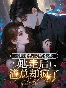 六年婚姻失望至极,她走后渣总却疯了